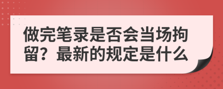 做完笔录是否会当场拘留？最新的规定是什么