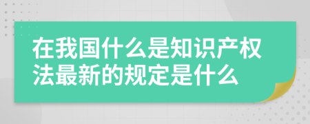 在我国什么是知识产权法最新的规定是什么