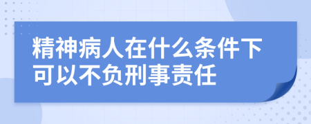 精神病人在什么条件下可以不负刑事责任