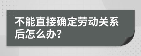 不能直接确定劳动关系后怎么办？