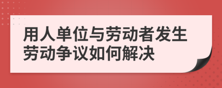 用人单位与劳动者发生劳动争议如何解决