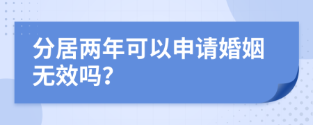 分居两年可以申请婚姻无效吗？