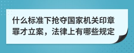 什么标准下抢夺国家机关印章罪才立案，法律上有哪些规定