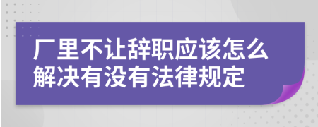 厂里不让辞职应该怎么解决有没有法律规定