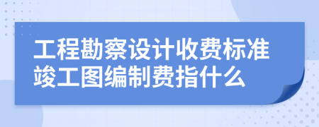 工程勘察设计收费标准竣工图编制费指什么