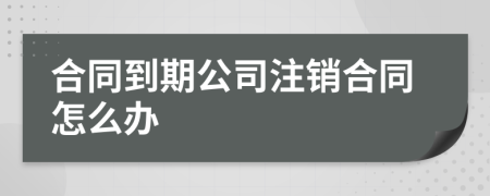 合同到期公司注销合同怎么办