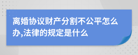 离婚协议财产分割不公平怎么办,法律的规定是什么