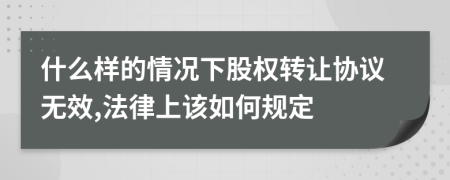 什么样的情况下股权转让协议无效,法律上该如何规定