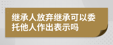 继承人放弃继承可以委托他人作出表示吗