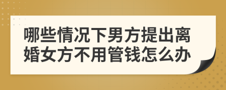 哪些情况下男方提出离婚女方不用管钱怎么办