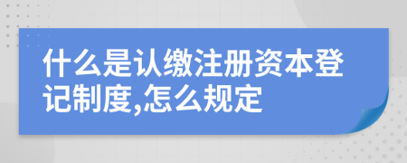 什么是认缴注册资本登记制度,怎么规定