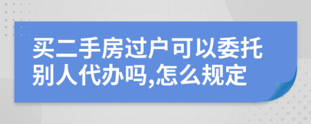 买二手房过户可以委托别人代办吗,怎么规定