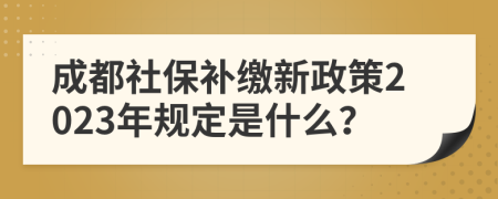 成都社保补缴新政策2023年规定是什么？