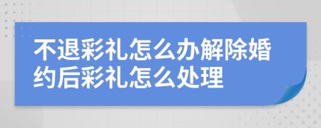 不退彩礼怎么办解除婚约后彩礼怎么处理