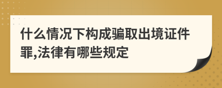 什么情况下构成骗取出境证件罪,法律有哪些规定