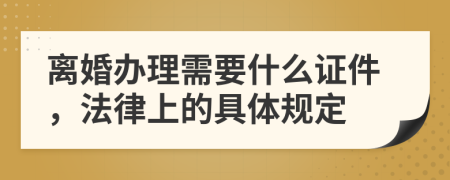 离婚办理需要什么证件，法律上的具体规定