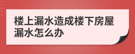 楼上漏水造成楼下房屋漏水怎么办