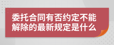 委托合同有否约定不能解除的最新规定是什么