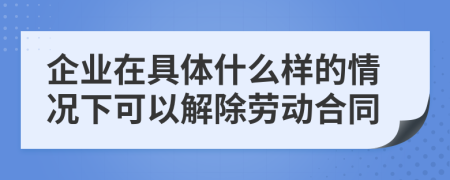 企业在具体什么样的情况下可以解除劳动合同