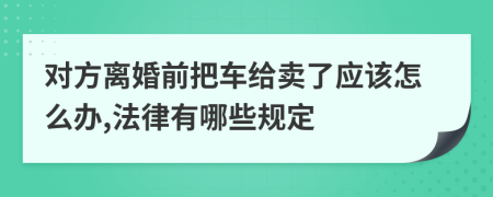 对方离婚前把车给卖了应该怎么办,法律有哪些规定