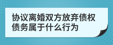 协议离婚双方放弃债权债务属于什么行为