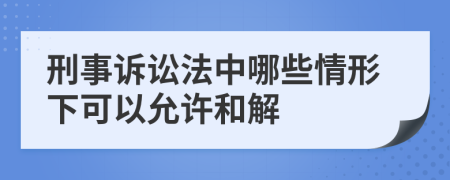 刑事诉讼法中哪些情形下可以允许和解