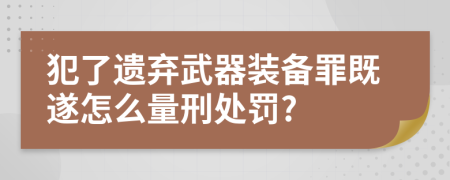 犯了遗弃武器装备罪既遂怎么量刑处罚?