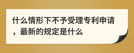 什么情形下不予受理专利申请，最新的规定是什么