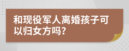 和现役军人离婚孩子可以归女方吗？