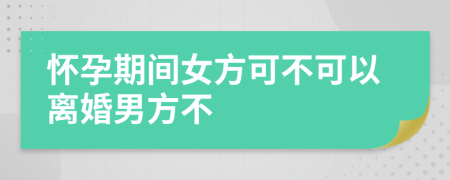 怀孕期间女方可不可以离婚男方不