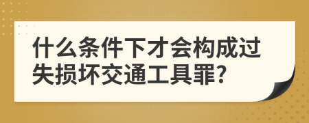 什么条件下才会构成过失损坏交通工具罪?