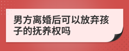 男方离婚后可以放弃孩子的抚养权吗