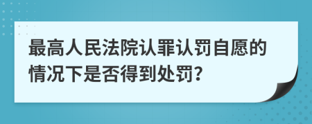 最高人民法院认罪认罚自愿的情况下是否得到处罚？