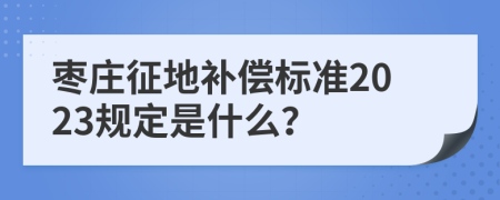枣庄征地补偿标准2023规定是什么？