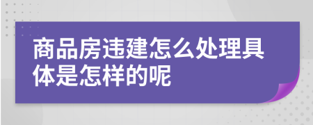 商品房违建怎么处理具体是怎样的呢