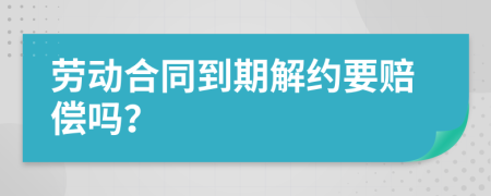 劳动合同到期解约要赔偿吗？