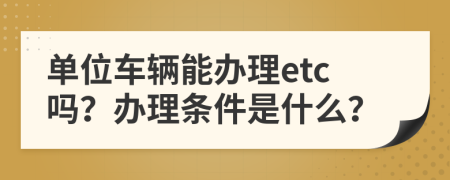 单位车辆能办理etc吗？办理条件是什么？