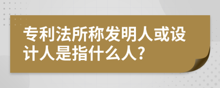 专利法所称发明人或设计人是指什么人?