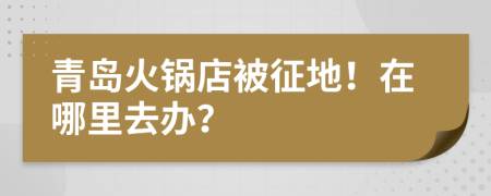 青岛火锅店被征地！在哪里去办？