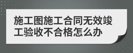 施工图施工合同无效竣工验收不合格怎么办