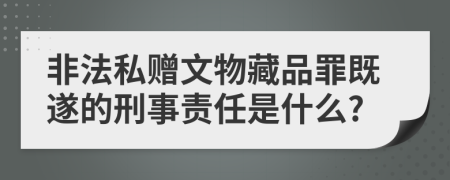 非法私赠文物藏品罪既遂的刑事责任是什么?