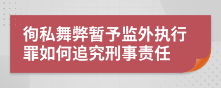 徇私舞弊暂予监外执行罪如何追究刑事责任