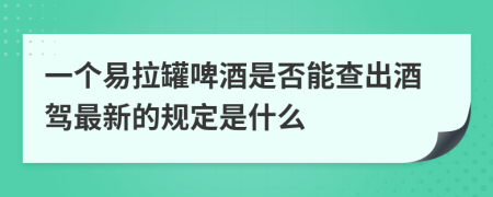 一个易拉罐啤酒是否能查出酒驾最新的规定是什么
