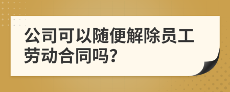 公司可以随便解除员工劳动合同吗？