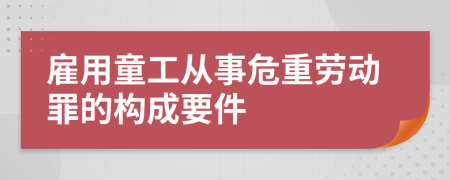 雇用童工从事危重劳动罪的构成要件