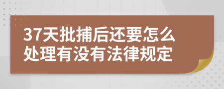 37天批捕后还要怎么处理有没有法律规定