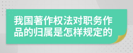 我国著作权法对职务作品的归属是怎样规定的