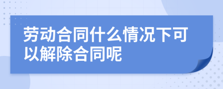 劳动合同什么情况下可以解除合同呢