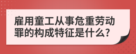 雇用童工从事危重劳动罪的构成特征是什么?