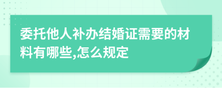 委托他人补办结婚证需要的材料有哪些,怎么规定